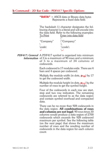 b Command - 2D Bar Code - PDF417 Specific Options

                    “DATA” = ASCII data or Binary data bytes
                            Represents a fixed data field.

                    The backslash () character designates the fol-
                    lowing character is a literal and will encode into
                    the data field. Refer to the following examples:
                    To Print           Enter into data field
                    “                  ”
                    “Company”          ”Company”
                                      
                    code              code
                    ¿                   ¿
    PDF417: General A PDF417 symbol is organized into minimum
        Information of 3 to a maximum of 90 rows and a minimum
                    of 5 to a max i mum of 34 col umns of
                    codewords.
                    Each codeword is 17 modules wide. There are 4
                    bars and 4 spaces per codeword.
                    Multiply the module width (in dots, p10) by 17
                    to get the codeword width.
                    Multiple the module height (in dots, p11) by the
                    number of rows to get the symbol height.
                    Four of the codewords in each row are start,
                    stop and two row indicators. The remaining
                    codewords are referred to as the data region
                    and contain symbol overhead and compacted
                    data.
                    There can be no more than 928 codewords in
                    the data region. All combinations of rows
                    and columns are not legal; 90 rows times 30
                    columns would produce a data region of 2700
                    codewords which exceeds the 928 codeword
                    maximum per symbol. See the following table
                    (on the next page) that shows the maximum
                    number of rows and the resulting number of
                    codewords in the data region for each column
                    count.




980352-001 Rev.D                                                3-33
 