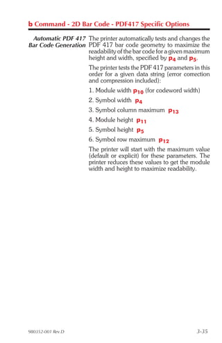 b Command - 2D Bar Code - PDF417 Specific Options

 Automatic PDF 417 The printer automatically tests and changes the
Bar Code Generation PDF 417 bar code geometry to maximize the
                    readability of the bar code for a given maximum
                    height and width, specified by p4 and p5.
                      The printer tests the PDF 417 parameters in this
                      order for a given data string (error correction
                      and compression included):
                      1. Module width p10 (for codeword width)
                      2. Symbol width p4
                      3. Symbol column maximum p13
                      4. Module height p11
                      5. Symbol height p5
                      6. Symbol row maximum p12
                      The printer will start with the maximum value
                      (default or explicit) for these parameters. The
                      printer reduces these values to get the module
                      width and height to maximize readability.




980352-001 Rev.D                                                3-35
 
