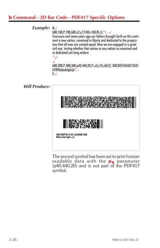 b Command - 2D Bar Code - PDF417 Specific Options

           Example: N¿
                       b80,100,P,700,600,x2,y7,l100,r100,f0,s5,"  ¿
                       Fourscore and seven years ago our fathers brought forth on this conti-
                       nent a new nation, conceived in liberty and dedicated to the proposi-
                       tion that all men are created equal. Now we are engaged in a great
                       civil war, testing whether that nation or any nation so conceived and
                       so dedicated can long endure.
                       “¿
                       ¿
                       b80,200,P,400,300,p40,440,20,f1,x3,y10,r60,l5,"ABCDEFGHIJK12345
                       67890abcdefghijk"¿
                       P¿


       Will Produce:




                       The second symbol has been set to print human
                       read able data with the p 8 pa ram e ter
                       (p40,440,20) and is not part of the PDF417
                       symbol.




3-36                                                                   980352-001 Rev.D
 