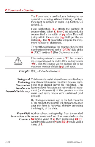C Command - Counter

                          The C command is used in forms that require se-
                          quential numbering. When initializing counters,
                          they must be defined in order (e.g. C0 first, C1
                          second...).
                          Field justification (p3) affects the printing of
                          counter data. When L, R or C are selected, the
                          counter field is the width of p2 value. Data will
                          justify within the counter (p2) field per the se-
                          lected p3. The N parameter will print the mini-
                          mum number of characters.
                          To print the contents of the counter, the counter
                          number is referenced in the “DATA” field of the
                          A (ASCII text) or B (Bar Code) commands.

                          If the starting value of a counter is “1“, then no lead-
                          ing zero padding will be added. If the starting value is
                          “01”, then the counter will be padded, up to the
                          maximum number of digits (p2), with zeros.
              Example: C0,10,L,+1,"-Enter Serial Number:"¿


         Saving and       This feature is useful when the counter field rep-
          Protecting      resents a serial number (or others types of num-
       Consecutive        bers) that should never be repeated. This
       Numbers in         feature allows for automatic retrieval and incre-
Nonvolatile Memory        ment (or decrement) of the previous counter
                          value used every time a form is retrieved (and
                          printed).
                          By placing one minus sign as the first character
                          of the prompt, the prompt will appear only once
                          after the form is retrieved, thereby protecting
                          the integrity of the data.
          Single Digit Add or subtract a single digit from the recalled
       Summation with counter value in a form. If form recalled counter
            Counters C0 had a value of 3, then processing C0+1
                       would yield a value of 4 and C0-2 would yield a
                       value of 1.




3-38                                                            980352-001 Rev.D
 