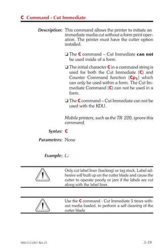 C Command - Cut Immediate

          Description: This command allows the printer to initiate an
                       immediate media cut without a form print oper-
                       ation. The printer must have the cutter option
                       installed.

                          t The C command – Cut Immediate can not
                            be used inside of a form.
                          t The initial character C in a command string is
                            used for both the Cut Immediate (C) and
                            Counter Command function (Cp1) which
                            can only be used within a form. The Cut Im-
                            mediate Command (C) can not be used in a
                            form.
                          t The C command – Cut Immediate can not be
                            used with the KDU.

                          Mobile printers, such as the TR 220, ignore this
                          command.
                   Syntax: C
           Parameters: None


              Example: C¿


                          Only cut label liner (backing) or tag stock. Label ad-
                          hesive will built up on the cutter blade and cause the
                          cutter to operate poorly or jam if the labels are cut
                          along with the label liner.


                          Use the C command - Cut Immediate 5 times with-
                          out media loaded, to perform a self cleaning of the
                          cutter blade.




980352-001 Rev.D                                                          3-39
 
