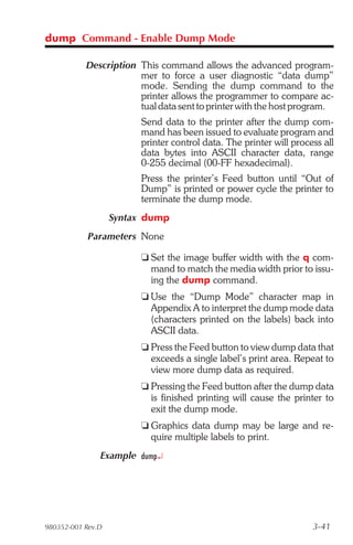 dump Command - Enable Dump Mode

           Description This command allows the advanced program-
                       mer to force a user diagnostic “data dump”
                       mode. Sending the dump command to the
                       printer allows the programmer to compare ac-
                       tual data sent to printer with the host program.
                        Send data to the printer after the dump com-
                        mand has been issued to evaluate program and
                        printer control data. The printer will process all
                        data bytes into ASCII character data, range
                        0-255 decimal (00-FF hexadecimal).
                        Press the printer’s Feed button until “Out of
                        Dump” is printed or power cycle the printer to
                        terminate the dump mode.
                   Syntax dump
            Parameters None

                        t Set the image buffer width with the q com-
                          mand to match the media width prior to issu-
                          ing the dump command.
                        t Use the “Dump Mode” character map in
                          Appendix A to interpret the dump mode data
                          (characters printed on the labels) back into
                          ASCII data.
                        t Press the Feed button to view dump data that
                          exceeds a single label’s print area. Repeat to
                          view more dump data as required.
                        t Pressing the Feed button after the dump data
                          is finished printing will cause the printer to
                          exit the dump mode.
                        t Graphics data dump may be large and re-
                          quire multiple labels to print.
               Example dump¿




980352-001 Rev.D                                                    3-41
 