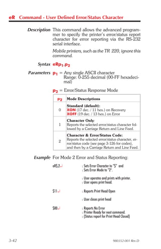 eR Command - User Defined Error/Status Character

       Description This command allows the advanced program-
                   mer to specify the printer’s error/status report
                   character for error reporting via the RS-232
                   serial interface.
                    Mobile printers, such as the TR 220, ignore this
                    command.
            Syntax eRp1,p2
        Parameters p1 = Any single ASCII character
                        Range: 0-255 decimal (00-FF hexadeci-
                        mal)
                    p2 = Error/Status Response Mode
                      p2     Mode Descriptions
                             Standard (default):
                       0     XON (17 dec. / 11 hex.) on Recovery
                             XOFF (19 dec. / 13 hex.) on Error
                             Character Only:
                       1     Reports the selected error/status character fol-
                             lowed by a Carriage Return and Line Feed.
                             Character & Error/Status Code:
                             Reports the selected error/status character, er-
                       2
                             ror/status code (see page 3-126 for codes),
                             and then by a Carriage Return and Line Feed.

          Example For Mode 2 Error and Status Reporting:
                    eR$,2¿             : Sets Error Character to “$” and
                                       : Sets Error Mode to “2".

                                       : User operates and prints with printer.
                                       : User opens print head.

                    $11¿               : Reports Print Head Open

                                       : User closes print head

                    $00¿               : Reports No Error
                                       : Printer Ready for next command.
                                       : (Status report for Print Head Closed)




3-42                                                              980352-001 Rev.D
 