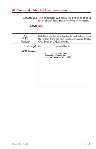 EI Command - Print Soft Font Information

           Description This command will cause the printer to print a
                       list of all soft fonts that are stored in memory.
                   Syntax EI¿


                         Soft fonts can be downloaded to and deleted from
                         the printer from the Soft Font Downloader Utility,
                         CAL Tools or CAL3 software.
               Example EI¿               :prints soft font list

          Will Produce




980352-001 Rev.D                                                     3-43
 