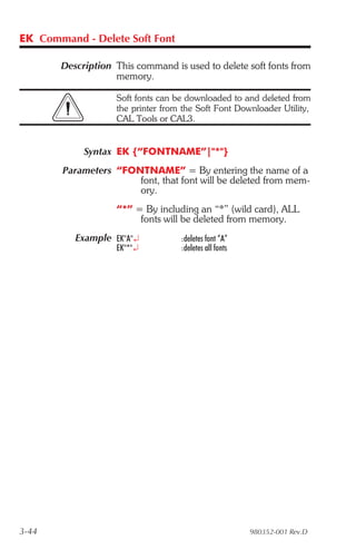 EK Command - Delete Soft Font

       Description This command is used to delete soft fonts from
                   memory.

                    Soft fonts can be downloaded to and deleted from
                    the printer from the Soft Font Downloader Utility,
                    CAL Tools or CAL3.


            Syntax EK {“FONTNAME”|"*"}
        Parameters “FONTNAME” = By entering the name of a
                       font, that font will be deleted from mem-
                       ory.
                    “*” = By including an “*” (wild card), ALL
                         fonts will be deleted from memory.
          Example EK"A"¿            :deletes font “A”
                    EK"*"¿          :deletes all fonts




3-44                                                     980352-001 Rev.D
 