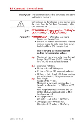 ES Command - Store Soft Font

           Description This command is used to download and store
                       soft fonts in memory.

                        Soft fonts can be downloaded to and deleted from
                        the printer from the Soft Font Downloader Utility,
                        CAL Tools or CAL3.
                   Syntax ES"FONTNAME"p1p2p3a1b1c1“DATA1”a
                          2b2c2“DATA2” ... anbncn“DATAn”

            Parameters “FONTNAME” = One letter font name
                           Range: a-z, Lower Case
                              • Lower Case named fonts minimize soft font
                                memory usage to only store fonts down-
                                loaded and have 256 character limit.

                                The following use hexadecimal
                                coding for parameter values.
                        p1:     Number of characters to be downloaded
                                Range: 00 - FF hex. (0-255 decimal)
                                for 1 to 256 fonts per soft font set.
                        p2:     Character Rotation
                              • 00 hex. = 0 and 180 degrees
                              • 01 hex. = 90 and 270 degrees (clockwise)
                              • 02 hex. = Both 0 and 180 degree rotation
                                pair and the 90 and 270 degree rotation pair
                        p3:     Font Height
                                Range: 00 to FF hex.
                                Measured in dots and expressed as a
                                hexadecimal number, i.e. 1B hex. = 27
                                dots
                                Font height includes accentors and dis-
                                senters of characters and need to fit in
                                the character cell
                              • 203 dpi printers =
                                256 dots = 1.26 inches = 32.03 mm
                              • 300 dpi printers = 00 to FF hex.
                                256 dots = 0.85 inches = 21.67 mm




980352-001 Rev.D                                                      3-45
 