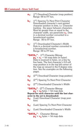ES Command - Store Soft Font

                  a1:   (1st) Download Character (map position)
                        Range: 00 to FF hex.
                  b1:   (1st) Spacing To Next Print Character
                        Downloaded character’s next printed
                        character position in dots, i.e. Character
                        tracking - the space between characters.
                        Must be greater than or equal to the
                        character width, see parameter c1. Dots
                        in a decimal number converted to a
                        hexadecimal number.
                        Range: 00 to FF hex.
                  c1:   (1st) Downloaded Character’s Width
                        Dots in a decimal number converted to
                        a hexadecimal number.
                        Range: 00 to FF hex.
                  “DATA1” : (1st) Character Bitmap
                      p3 × c1 = bit map data (in bytes)
                      Data is received in bytes, on a line by
                      line basis. The font character’s 0,0 cell
                      map position is in the top left corner of
                      the map as viewed in the 0 degree rota-
                      tion. See the examples on the following
                      pages.
                  a2:   (2nd) Download Character (map position)
                  b2:   (2nd) Spacing To Next Print Character
                  c2:   (2nd) Downloaded Character’s Width
                  “DATA2”: (2nd) Character Bitmap
                      p3 × c2 bytes = bit map data
                  Repeat for each character until the last char-
                  acter in the set is downloaded.
                  an: (Last) Download Character (map posi-
                      tion)
                  bn: (Last) Spacing To Next Print Character
                  cn:   (Last) Downloaded Character’s Width
                  “DATAn” : Character Bitmap
                      p3 × cn bytes = bit map data


3-46                                               980352-001 Rev.D
 