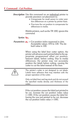 f Command - Cut Position

       Description Use this command on an individual printer to
                   provide precision cut placement to:
                         • Compensate for small sensor to cutter posi-
                           tion differences on a printer by printer basis.
                         • Fine-tune the cut position to compensate for
                           differences in media.

                   Mobile printers, such as the TR 220, ignore this
                   command.
            Syntax fp1
        Parameters p1 = Cut position index measured in dots.
                        Acceptable values: 070 to 130. The de-
                        fault value is 100.

                   When using the label liner cutter option, the
                   printer will advance each printed label to the ap-
                   propriate programmed offset cut position,
                   between labels, before cutting. Due to media
                   differences, the printer may not accurately
                   position the labels before cutting, causing the
                   cutter to cut the label instead of the liner.

                   The printer’s cutter is not designed to cut labels.
                   Labels have adhesive that may interfere with the
                   proper operation of the cutter.

                   Only cut label liner and tag stock and do not exceed
                   the specified media density and thickness of the
                   cutter.


                   If the cut position causes the label just printed to
                   be cut, increase the cut position index value
                   (>100). If the cut position causes the label fol-
                   lowing the one just printed to be cut, decrease
                   the cut position index value (<100).




3-50                                                     980352-001 Rev.D
 