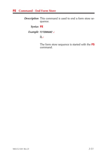 FE Command - End Form Store

           Description This command is used to end a form store se-
                       quence.
                   Syntax FE
               Example FS"FORMNAME"¿
                         ...
                         FE¿

                         The form store sequence is started with the FS
                         command.




980352-001 Rev.D                                                  3-51
 