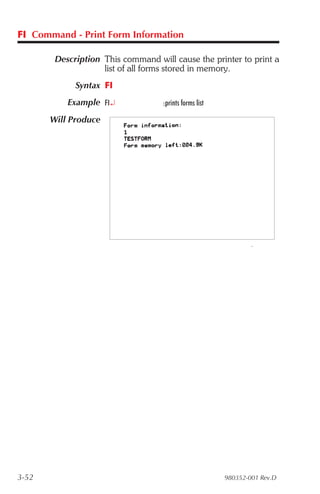 FI Command - Print Form Information

        Description This command will cause the printer to print a
                    list of all forms stored in memory.
             Syntax FI
           Example FI¿             :prints forms list

       Will Produce




3-52                                                    980352-001 Rev.D
 