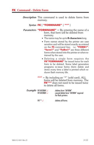 FK Command - Delete Form

           Description This command is used to delete forms from
                       memory.
                   Syntax FK [ “FORMNAME” | “*” ]
            Parameters “FORMNAME” = By entering the name of a
                           form, that form will be deleted from
                           memory.
                             • The name may be up to 8 characters long.
                             • Form names stored by the printer are case
                               sensitive and will be stored exactly as entered
                               on the FS command line; i.e. “FORM1”,
                               “form1” and “FoRm1” are three different
                               forms when stored into the printer or when re-
                               trieved by the user.
                             • De leting a sin gle form re quire s the
                               FK”FORMNAME” be issued twice for each
                               form to be deleted. Some label generation
                               programs re-issue forms (form delete and
                               store) every time a label is printed which re-
                               duces flash memory life.

                         “*” = By including an “*” (wild card), ALL
                              forms will be deleted from memory. The
                              FK”*” does not need to be issued twice
                              to delete all forms.
               Example FK"AFORM"¿         :deletes form “AFORM”
                         FK"AFORM"¿       :second delete form “AFORM” required
                                          :for flash printers

                         FK"*"¿           :deletes all forms




980352-001 Rev.D                                                                 3-53
 