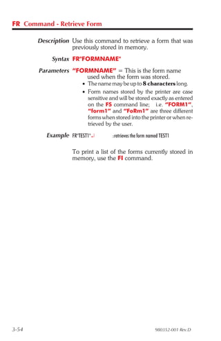 FR Command - Retrieve Form

       Description Use this command to retrieve a form that was
                   previously stored in memory.
            Syntax FR"FORMNAME"
       Parameters “FORMNAME” = This is the form name
                      used when the form was stored.
                       • The name may be up to 8 characters long.
                       • Form names stored by the printer are case
                         sensitive and will be stored exactly as entered
                         on the FS command line; i.e. “FORM1”,
                         “form1” and “FoRm1” are three different
                         forms when stored into the printer or when re-
                         trieved by the user.

          Example FR"TEST1"¿        :retrieves the form named TEST1

                   To print a list of the forms currently stored in
                   memory, use the FI command.




3-54                                                       980352-001 Rev.D
 
