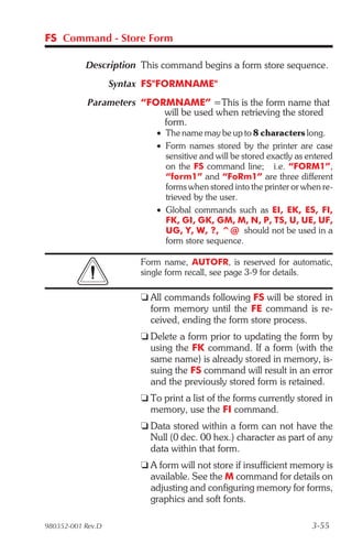 FS Command - Store Form

           Description This command begins a form store sequence.
                   Syntax FS"FORMNAME"
            Parameters “FORMNAME” =This is the form name that
                           will be used when retrieving the stored
                           form.
                            • The name may be up to 8 characters long.
                            • Form names stored by the printer are case
                              sensitive and will be stored exactly as entered
                              on the FS command line; i.e. “FORM1”,
                              “form1” and “FoRm1” are three different
                              forms when stored into the printer or when re-
                              trieved by the user.
                            • Global commands such as EI, EK, ES, FI,
                              FK, GI, GK, GM, M, N, P, TS, U, UE, UF,
                              UG, Y, W, ?, ^@ should not be used in a
                              form store sequence.

                        Form name, AUTOFR, is reserved for automatic,
                        single form recall, see page 3-9 for details.

                        t All commands following FS will be stored in
                          form memory until the FE command is re-
                          ceived, ending the form store process.
                        t Delete a form prior to updating the form by
                          using the FK command. If a form (with the
                          same name) is already stored in memory, is-
                          suing the FS command will result in an error
                          and the previously stored form is retained.
                        t To print a list of the forms currently stored in
                          memory, use the FI command.
                        t Data stored within a form can not have the
                          Null (0 dec. 00 hex.) character as part of any
                          data within that form.
                        t A form will not store if insufficient memory is
                          available. See the M command for details on
                          adjusting and configuring memory for forms,
                          graphics and soft fonts.

980352-001 Rev.D                                                       3-55
 