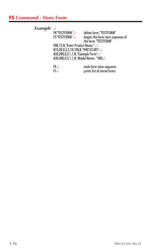 FS Command - Store Form

          Example ¿
                 FK"TESTFORM"¿          :delete form “TESTFORM”
                 FS"TESTFORM"¿          :begins the form store sequence of
                                        :the form “TESTFORM”
                 V00,15,N,"Enter Product Name:"¿
                 B10,20,0,3,2,10,100,B,"998152.001"¿
                 A50,200,0,3,1,1,N,"Example Form"¿
                 A50,400,0,3,1,1,N,"Model Name: “V00¿

                 FE¿                    :ends form store sequence
                 FI¿                    :prints list of stored forms




3-56                                                              980352-001 Rev.D
 