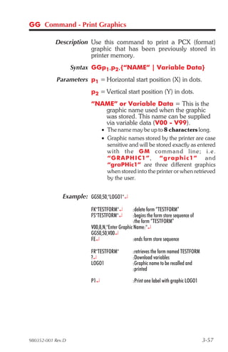 GG Command - Print Graphics

           Description Use this command to print a PCX (format)
                       graphic that has been previously stored in
                       printer memory.
                   Syntax GGp1,p2,{“NAME” | Variable Data}
            Parameters p1 = Horizontal start position (X) in dots.
                         p2 = Vertical start position (Y) in dots.
                         “NAME” or Variable Data = This is the
                            graphic name used when the graphic
                            was stored. This name can be supplied
                            via variable data (V00 - V99).
                               • The name may be up to 8 characters long.
                               • Graphic names stored by the printer are case
                                 sensitive and will be stored exactly as entered
                                 wit h the G M c o m m a n d l i ne ; i . e .
                                 “ G R A P H I C 1 ”, “graphic1” a n d
                                 “graPHic1” are three different graphics
                                 when stored into the printer or when retrieved
                                 by the user.


              Example: GG50,50,"LOGO1"¿

                         FK"TESTFORM"¿         :delete form “TESTFORM”
                         FS"TESTFORM"¿         :begins the form store sequence of
                                               :the form “TESTFORM”
                         V00,8,N,"Enter Graphic Name:"¿
                         GG50,50,V00¿
                         FE¿                   :ends form store sequence

                         FR"TESTFORM"          :retrieves the form named TESTFORM
                         ?¿                    :Download variables
                         LOGO1                 :Graphic name to be recalled and
                                               :printed

                         P1¿                   :Print one label with graphic LOGO1




980352-001 Rev.D                                                                     3-57
 