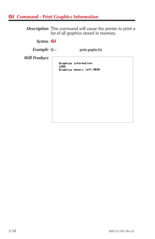 GI Command - Print Graphics Information

        Description This command will cause the printer to print a
                    list of all graphics stored in memory.
             Syntax GI
           Example GI¿             :prints graphics list

       Will Produce




3-58                                                       980352-001 Rev.D
 