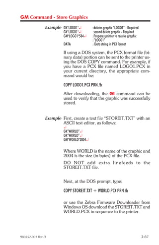 GM Command - Store Graphics

               Example GK"LOGO1"¿        :deletes graphic “LOGO1” - Required
                        GK"LOGO1"¿       :second delete graphic - Required
                        GM"LOGO1"584¿    :Prepares printer to receive graphic
                                         :“LOGO1”
                        DATA             : Data string in PCX format

                        If using a DOS system, the PCX format file (bi-
                        nary data) portion can be sent to the printer us-
                        ing the DOS COPY command. For example, if
                        you have a PCX file named LOGO1.PCX in
                        your current directory, the appropriate com-
                        mand would be:

                        COPY LOGO1.PCX PRN /b
                        After downloading, the GI command can be
                        used to verify that the graphic was successfully
                        stored.


               Example First, create a text file “STOREIT.TXT” with an
                       ASCII text editor, as follows:
                        ¿
                        GK“WORLD”¿
                        GK“WORLD”¿
                        GM"WORLD"2004¿

                        Where WORLD is the name of the graphic and
                        2004 is the size (in bytes) of the PCX file.
                        D O N O T a d d e x t r a l i ne f e ed s t o t he
                        STOREIT.TXT file.


                        Next, at the DOS prompt, type:

                        COPY STOREIT.TXT + WORLD.PCX PRN /b

                        or use the Zebra Firmware Downloader from
                        Windows OS download the STOREIT.TXT and
                        WORLD.PCX in sequence to the printer.




980352-001 Rev.D                                                                3-61
 