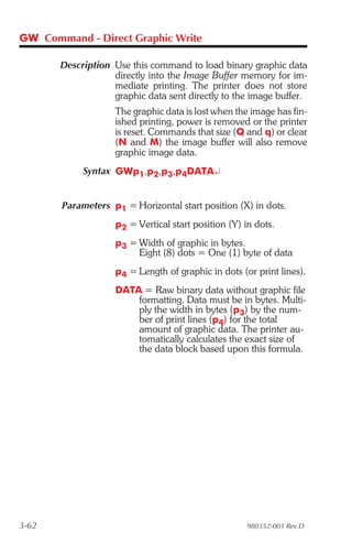 GW Command - Direct Graphic Write

       Description Use this command to load binary graphic data
                   directly into the Image Buffer memory for im-
                   mediate printing. The printer does not store
                   graphic data sent directly to the image buffer.
                    The graphic data is lost when the image has fin-
                    ished printing, power is removed or the printer
                    is reset. Commands that size (Q and q) or clear
                    (N and M) the image buffer will also remove
                    graphic image data.
            Syntax GWp1,p2,p3,p4DATA¿


       Parameters p1 = Horizontal start position (X) in dots.
                    p2 = Vertical start position (Y) in dots.
                    p3 = Width of graphic in bytes.
                         Eight (8) dots = One (1) byte of data
                    p4 = Length of graphic in dots (or print lines).
                    DATA = Raw binary data without graphic file
                        formatting. Data must be in bytes. Multi-
                        ply the width in bytes (p3) by the num-
                        ber of print lines (p4) for the total
                        amount of graphic data. The printer au-
                        tomatically calculates the exact size of
                        the data block based upon this formula.




3-62                                                 980352-001 Rev.D
 