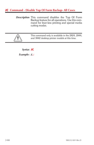 JC Command - Disable Top Of Form Backup- All Cases

       Description This command disables the Top Of Form
                   Backup feature for all operations. Use this com-
                   mand for liner-less printing and special media
                   cutting modes.


                    This command only is available in the 2824, 2844,
                    and 3842 desktop printer models at this time.



            Syntax JC
         Example: JC¿




3-66                                                 980352-001 Rev.D
 