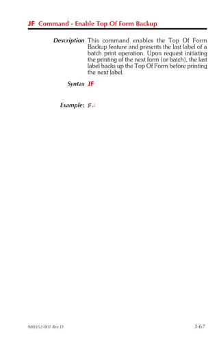 JF Command - Enable Top Of Form Backup

           Description This command en ables the Top Of Form
                       Backup feature and presents the last label of a
                       batch print operation. Upon request initiating
                       the printing of the next form (or batch), the last
                       label backs up the Top Of Form before printing
                       the next label.
                   Syntax JF


              Example: JF¿




980352-001 Rev.D                                                   3-67
 