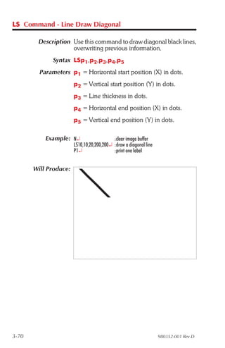 LS Command - Line Draw Diagonal

        Description Use this command to draw diagonal black lines,
                    overwriting previous information.
              Syntax LSp1,p2,p3,p4,p5
         Parameters p1 = Horizontal start position (X) in dots.
                       p2 = Vertical start position (Y) in dots.
                       p3 = Line thickness in dots.
                       p4 = Horizontal end position (X) in dots.
                       p5 = Vertical end position (Y) in dots.

           Example: N¿                     :clear image buffer
                       LS10,10,20,200,200¿ :draw a diagonal line
                       P1¿                 :print one label


       Will Produce:




3-70                                                               980352-001 Rev.D
 