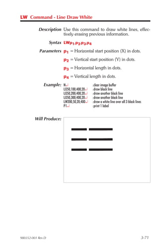 LW Command - Line Draw White

           Description Use this command to draw white lines, effec-
                       tively erasing previous information.
                   Syntax LWp1,p2,p3,p4
            Parameters p1 = Horizontal start position (X) in dots.
                         p2 = Vertical start position (Y) in dots.
                         p3 = Horizontal length in dots.
                         p4 = Vertical length in dots.
              Example: N¿                   :clear image buffer
                         LO50,100,400,20¿   :draw black line
                         LO50,200,400,20¿   :draw another black line
                         LO50,300,400,20¿   :draw another black line
                         LW200,50,20,400¿   :draw a white line over all 3 black lines
                         P1¿                :print 1 label


         Will Produce:




980352-001 Rev.D                                                                    3-71
 