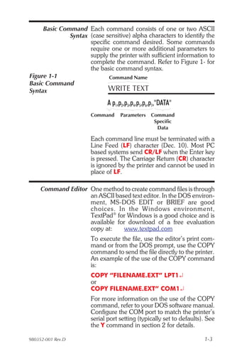 Basic Command Each command consists of one or two ASCII
              Syntax (case sensitive) alpha characters to identify the
                     specific command desired. Some commands
                     require one or more additional parameters to
                     supply the printer with sufficient information to
                     complete the command. Refer to Figure 1- for
                     the basic command syntax.
Figure 1-1                   Command Name
Basic Command
Syntax                      WRITE TEXT
                             A p1,p2,p3,p4,p5,p6,p7,"DATA"
                       Command     Parameters   Command
                                                 Specific
                                                  Data

                       Each command line must be terminated with a
                       Line Feed (LF) character (Dec. 10). Most PC
                       based systems send CR/LF when the Enter key
                       is pressed. The Carriage Return (CR) character
                       is ignored by the printer and cannot be used in
                       place of LF.

     Command Editor One method to create command files is through
                    an ASCII based text editor. In the DOS environ-
                    ment, MS-DOS EDIT or BRIEF are good
                    choices. In the Win dows en vi ron ment,
                    TextPad® for Windows is a good choice and is
                    available for download of a free evaluation
                    copy at:     www.textpad.com
                       To execute the file, use the editor’s print com-
                       mand or from the DOS prompt, use the COPY
                       command to send the file directly to the printer.
                       An example of the use of the COPY command
                       is:
                       COPY “FILENAME.EXT” LPT1¿
                       or
                       COPY FILENAME.EXT” COM1¿
                       For more information on the use of the COPY
                       command, refer to your DOS software manual.
                       Configure the COM port to match the printer’s
                       serial port setting (typically set to defaults). See
                       the Y command in section 2 for details.

980352-001 Rev.D                                                      1-3
 