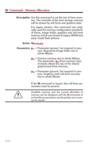 M Command - Memory Allocation

       Description Use this command to set the size of form mem-
                   ory. The reminder of the form storage memory
                   will be shared by soft fonts and graphics data.
                    For legacy printers, this command was origi-
                    nally used for memory configuration (partition)
                    of forms, image buffer, graphics and soft fonts
                    memory which was shared in legacy SRAM and
                    early model flash printers.
            Syntax Mp1,p2,p3
       Parameters p1 = Parameter ignored, but required to pro-
                       cess. Represents Image buffer size in
                       whole KBytes.
                    p2 = Form(s) memory size in whole KBytes.
                         The parameter, p2 (form memory size),
                         inversely effects the size of the shared
                         graphics/soft fonts memory.
                    p3 = Parameter ignored, but required to pro-
                         cess. Graphics (and soft font) memory
                         size in whole Kbytes.

                    If the M command is issued, then all three pa-
                    rameters must be present.

                    Available memory and the current allocation of
                    memory can be displayed with the U command or
                    an AutoSense procedure, see the printer user’s man-
                    ual for details.




3-72                                                   980352-001 Rev.D
 