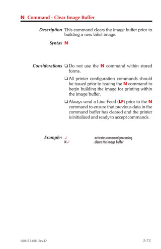 N Command - Clear Image Buffer

           Description This command clears the image buffer prior to
                       building a new label image.
                   Syntax N




       Considerations t Do not use the N command within stored
                        forms.
                         t All printer configuration commands should
                           be issued prior to issuing the N command to
                           begin building the image for printing within
                           the image buffer.
                         t Always send a Line Feed (LF) prior to the N
                           command to ensure that previous data in the
                           command buffer has cleared and the printer
                           is initialized and ready to accept commands.



              Example: ¿                :activates command processing
                         N¿             :clears the image buffer




980352-001 Rev.D                                                        3-73
 