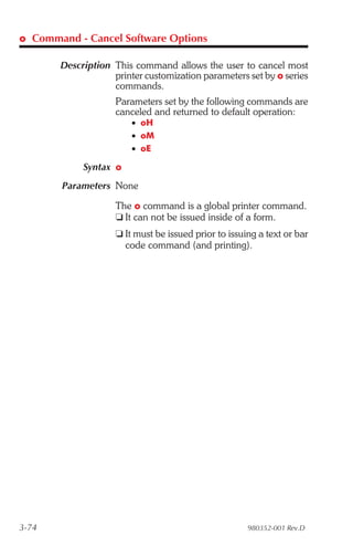 o Command - Cancel Software Options

       Description This command allows the user to cancel most
                   printer customization parameters set by o series
                   commands.
                    Parameters set by the following commands are
                    canceled and returned to default operation:
                        • oH
                        • oM
                        • oE

            Syntax o
       Parameters None

                    The o command is a global printer command.
                    t It can not be issued inside of a form.
                    t It must be issued prior to issuing a text or bar
                      code command (and printing).




3-74                                                  980352-001 Rev.D
 