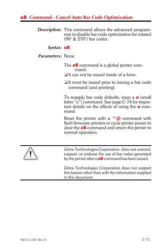 oB Command - Cancel Auto Bar Code Optimization

          Description: This command allows the advanced program-
                       mer to disable bar code optimization for rotated
                       (90° & 270°) bar codes.
                   Syntax: oB
           Parameters: None

                          The oB command is a global printer com-
                                mand.
                          t It can not be issued inside of a form.
                          t It must be issued prior to issuing a bar code
                            command (and printing).

                          To reapply bar code defaults, issue a o (small
                          letter “o”) command. See page C-74 for impor-
                          tant details on the effects of using the o com-
                          mand.
                          Reset the printer with a ^@ command with
                          flash firmware printers or cycle printer power to
                          clear the oB command and return the printer to
                          normal operation.


                          Zebra Technologies Corporation does not warrant,
                          support, or endorse the use of bar codes generated
                          by the printer after a oB command has been issued.

                          Zebra Technologies Corporation does not support
                          this feature other than with the information supplied
                          in this document.




980352-001 Rev.D                                                         3-75
 