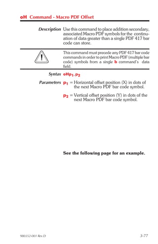 oH Command - Macro PDF Offset

           Description Use this command to place addition secondary,
                       associated Macro PDF symbols for the continu-
                       ation of data greater than a single PDF 417 bar
                       code can store.

                         This command must precede any PDF 417 bar code
                         commands in order to print Macro PDF (multiple bar
                         code) symbols from a single b command’s data
                         field.
                   Syntax oHp1, p2
            Parameters p1 = Horizontal offset position (X) in dots of
                            the next Macro PDF bar code symbol.
                         p2 = Vertical offset position (Y) in dots of the
                              next Macro PDF bar code symbol.




                         See the following page for an example.




980352-001 Rev.D                                                     3-77
 