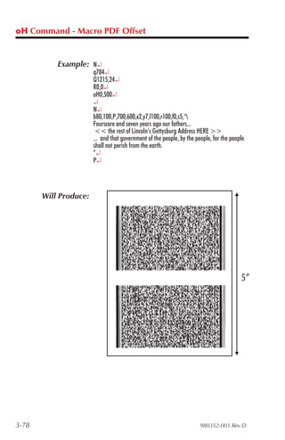oH Command - Macro PDF Offset


           Example: N¿
                       q784¿
                       Q1215,24¿
                       R0,0¿
                       oH0,500¿
                       ¿
                       N¿
                       b80,100,P,700,600,x2,y7,l100,r100,f0,s5,"
                       Fourscore and seven years ago our fathers...
                        << the rest of Lincoln’s Gettysburg Address HERE >>
                       ... and that government of the people, by the people, for the people
                       shall not perish from the earth.
                       “¿
                       P¿



       Will Produce:




3-78                                                                   980352-001 Rev.D
 
