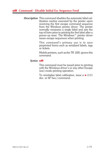 oM Command - Disable Initial Esc Sequence Feed

           Description This command disables the automatic label cal-
                       ibration routine executed by the printer upon
                       receiving the first escape command sequence
                       from the Windows printer driver. The printer
                       normally measures a single label and sets the
                       top of form prior to printing the first label after a
                       power-up reset. The Windows™ printer driver
                       issues escape sequences when printing.
                         This com mand’s pri mary use is to save
                         preprinted forms such as serialized labels, tags
                         or tickets.
                         Mobile printers, such as the TR 220, ignore this
                         command.
                   Syntax oM
                         This command must be issued prior to printing
                         with the Windows driver’s or any other Escape
                         (esc) mode printing operation.
                         To reinitialize label calibration, issue a o (111
                         dec. or 6F hex.) command.




980352-001 Rev.D                                                      3-79
 