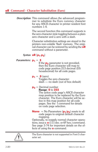 oR Command - Character Substitution (Euro)

        Description This command allows the advanced program-
                    mer to substitute the Euro currency character
                    for any ASCII character in printer resident font
                    numbers 1-4.
                     The second function this command supports is
                     the zero character style toggling between a plain
                     zero character and a zero with a slash.
                     Character substitution settings are stored in the
                     printers non-volatile 'flash' memory. The origi-
                     nal character can be restored by sending the oR
                     command without a parameter.
             Syntax oR [p1,p2]
       Parameters: p1 = E
                       If the p2 parameter is not provided,
                       then the Euro character will map to
                       code page position 213 decimal (D5
                       hexadecimal) for all code pages.
                     p1 = 0 (zero)
                         Toggles the zero character:
                         slash — no slash (out of box default)
                     p2 = Decimal number
                          Range: 0 to 255
                          The active code page’s ASCII character
                          map position to be replaced by the Euro
                          character. The Euro character will be ac-
                          tive in this map position for all code
                          pages. See the I command for details
                          on code page selection.
                     None = No Parameters (p1/p2) resets to all
                            code pages to original default character
                            mapping.
                     Optionally, to reapply normal character opera-
                     tions, issue a o (111 dec. or 6F hex.) command.
                     See page 3-74 for important details on the ef-
                     fects of using the o command.

                     The Euro character is not supported in Font 5 char-
                     acter set.


3-80                                                    980352-001 Rev.D
 