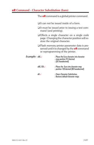 oR Command - Character Substitution (Euro)

                       The oR command is a global printer command.

                       t It can not be issued inside of a form.
                       t It must be issued prior to issuing a text com-
                         mand (and printing).
                       t Effects a single character on a single code
                         page. Changing the character position will re-
                         store the original character.
                       t Flash memory printer parameter data is pre-
                         served until it is changed by the oR command
                         or reprogramming of the printer.
              Example: oRE¿            : Places the Euro character into character
                                       : map position 213 decimal
                                       : (D5 hexadecimal)

                       oRE,128¿        : Places the Euro into character map
                                       : position 128 decimal (80 hexadecimal)

                       oR¿             : Clears Character Substitution,
                                       : Restores default character maps




980352-001 Rev.D                                                               3-81
 