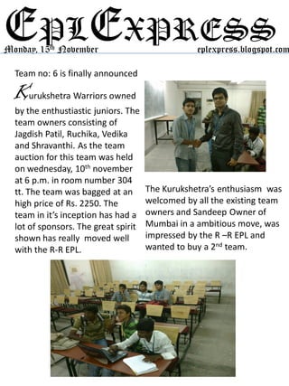 EPLEXPRESS
Team no: 6 is finally announced
Monday, 15th November eplexpress.blogspot.com
The Kurukshetra’s enthusiasm was
welcomed by all the existing team
owners and Sandeep Owner of
Mumbai in a ambitious move, was
impressed by the R –R EPL and
wanted to buy a 2nd team.
Kurukshetra Warriors owned
by the enthustiastic juniors. The
team owners consisting of
Jagdish Patil, Ruchika, Vedika
and Shravanthi. As the team
auction for this team was held
on wednesday, 10th november
at 6 p.m. in room number 304
tt. The team was bagged at an
high price of Rs. 2250. The
team in it’s inception has had a
lot of sponsors. The great spirit
shown has really moved well
with the R-R EPL.
 