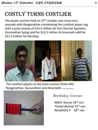 Monday, 15th November EPL EXPRESS 2
Costly turns costlier
The player auction held on 27th october saw many turn
arounds with Ranganathan maintaining the costliest player tag
with a price money of $14.5 million for the Chennai Spartans.
Gurunathan being sold for $12.5 million & Amarnath sold for
$11.5 million for Mumbai.
The costliest players at the team auction (from left)
Ranganathan, Gurunathan and Amarnath. Photo: Muzzammil
Birthday Corner
Nikhil Kumar 14th nov
Thufail Ahmed 15th nov
Nivethitha P 18th nov
 