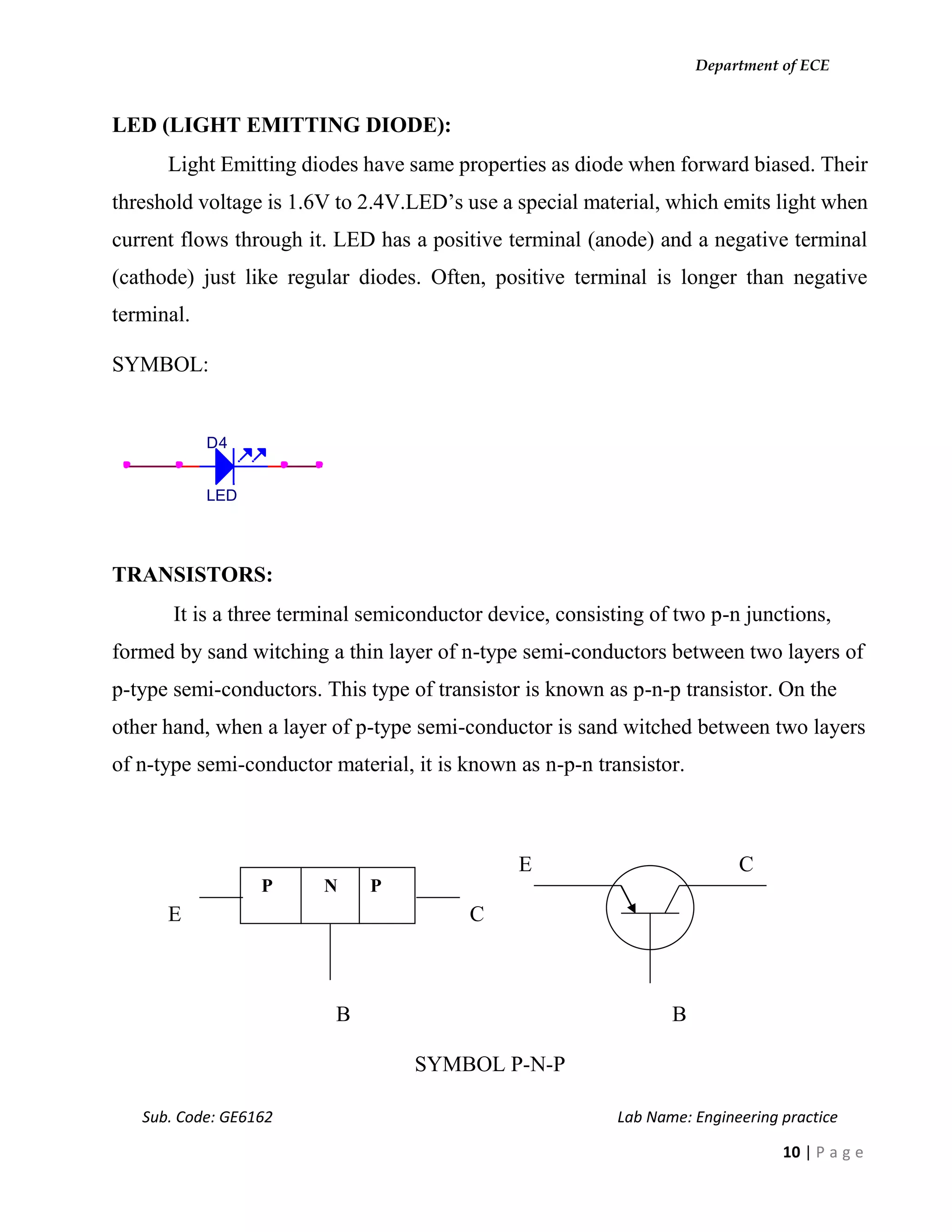 Department of ECE
Sub. Code: GE6162 Lab Name: Engineering practice
10 | P a g e
LED (LIGHT EMITTING DIODE):
Light Emitting diodes have same properties as diode when forward biased. Their
threshold voltage is 1.6V to 2.4V.LED’s use a special material, which emits light when
current flows through it. LED has a positive terminal (anode) and a negative terminal
(cathode) just like regular diodes. Often, positive terminal is longer than negative
terminal.
SYMBOL:
TRANSISTORS:
It is a three terminal semiconductor device, consisting of two p-n junctions,
formed by sand witching a thin layer of n-type semi-conductors between two layers of
p-type semi-conductors. This type of transistor is known as p-n-p transistor. On the
other hand, when a layer of p-type semi-conductor is sand witched between two layers
of n-type semi-conductor material, it is known as n-p-n transistor.
E C
E C
B B
SYMBOL P-N-P
D4
LED
P N P
 