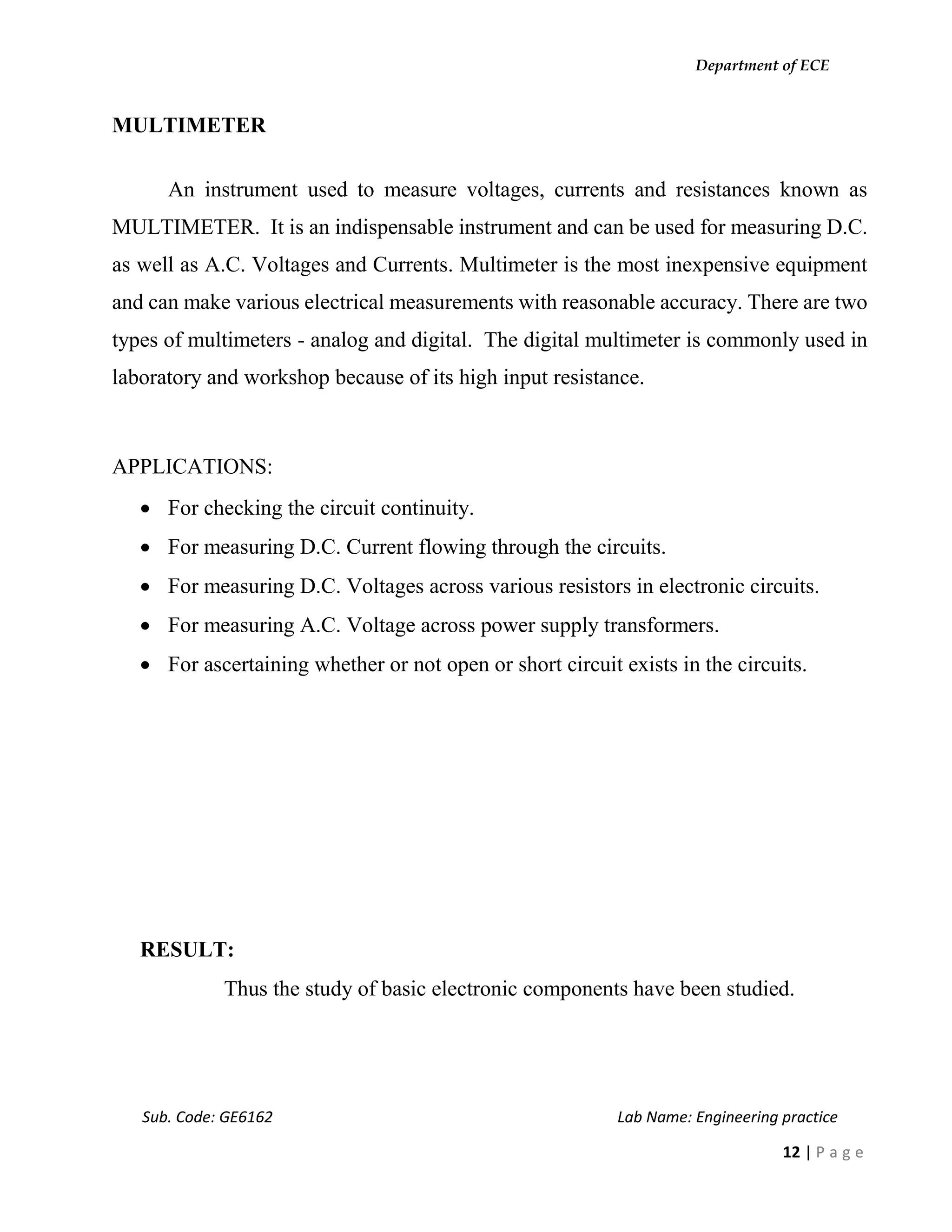 Department of ECE
Sub. Code: GE6162 Lab Name: Engineering practice
12 | P a g e
MULTIMETER
An instrument used to measure voltages, currents and resistances known as
MULTIMETER. It is an indispensable instrument and can be used for measuring D.C.
as well as A.C. Voltages and Currents. Multimeter is the most inexpensive equipment
and can make various electrical measurements with reasonable accuracy. There are two
types of multimeters - analog and digital. The digital multimeter is commonly used in
laboratory and workshop because of its high input resistance.
APPLICATIONS:
 For checking the circuit continuity.
 For measuring D.C. Current flowing through the circuits.
 For measuring D.C. Voltages across various resistors in electronic circuits.
 For measuring A.C. Voltage across power supply transformers.
 For ascertaining whether or not open or short circuit exists in the circuits.
RESULT:
Thus the study of basic electronic components have been studied.
 