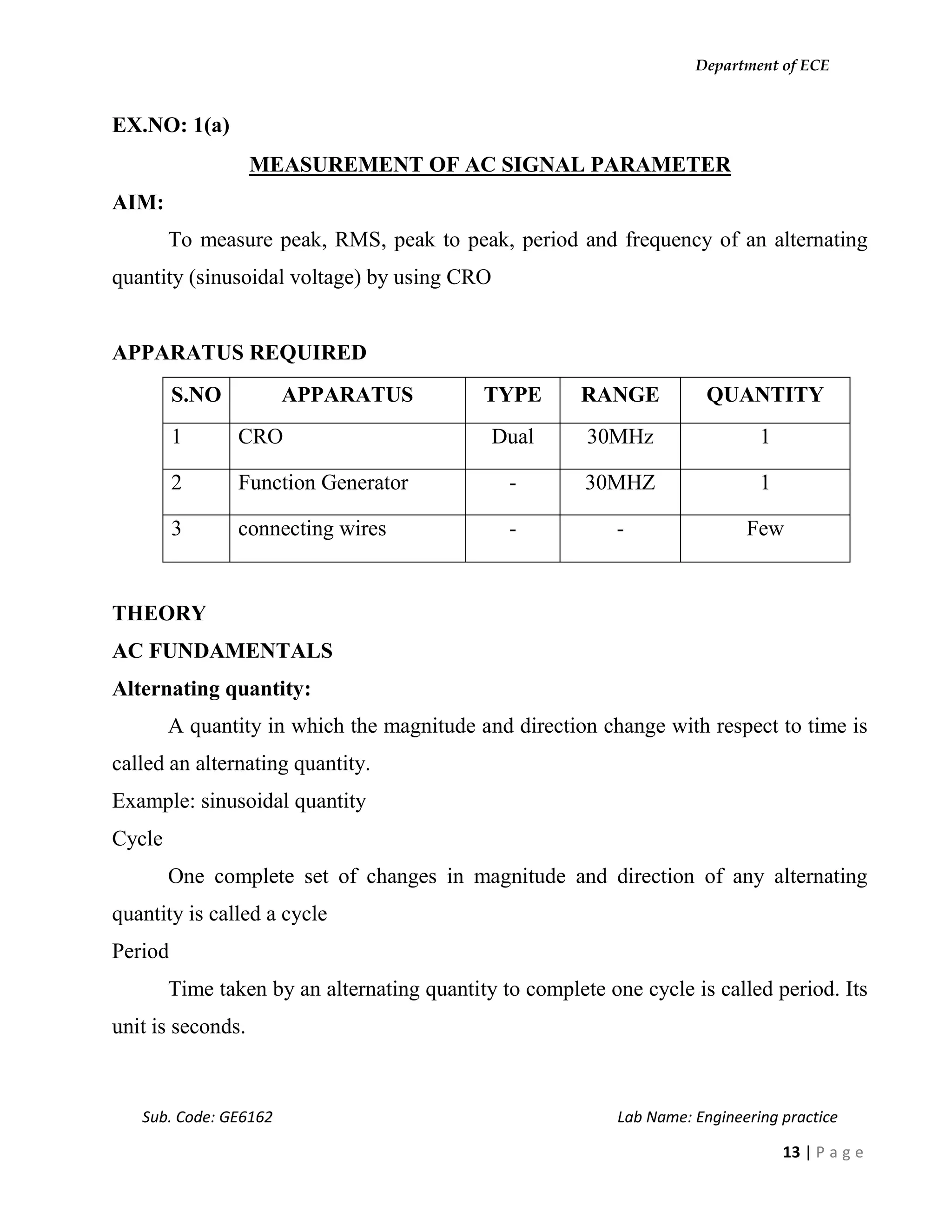 Department of ECE
Sub. Code: GE6162 Lab Name: Engineering practice
13 | P a g e
EX.NO: 1(a)
MEASUREMENT OF AC SIGNAL PARAMETER
AIM:
To measure peak, RMS, peak to peak, period and frequency of an alternating
quantity (sinusoidal voltage) by using CRO
APPARATUS REQUIRED
S.NO APPARATUS TYPE RANGE QUANTITY
1 CRO Dual 30MHz 1
2 Function Generator - 30MHZ 1
3 connecting wires - - Few
THEORY
AC FUNDAMENTALS
Alternating quantity:
A quantity in which the magnitude and direction change with respect to time is
called an alternating quantity.
Example: sinusoidal quantity
Cycle
One complete set of changes in magnitude and direction of any alternating
quantity is called a cycle
Period
Time taken by an alternating quantity to complete one cycle is called period. Its
unit is seconds.
 