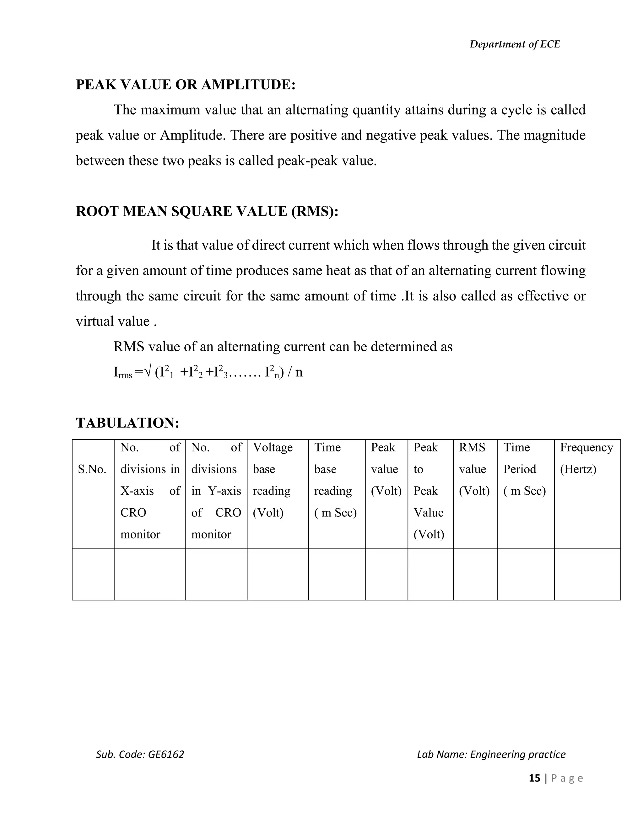 Department of ECE
Sub. Code: GE6162 Lab Name: Engineering practice
15 | P a g e
PEAK VALUE OR AMPLITUDE:
The maximum value that an alternating quantity attains during a cycle is called
peak value or Amplitude. There are positive and negative peak values. The magnitude
between these two peaks is called peak-peak value.
ROOT MEAN SQUARE VALUE (RMS):
It is that value of direct current which when flows through the given circuit
for a given amount of time produces same heat as that of an alternating current flowing
through the same circuit for the same amount of time .It is also called as effective or
virtual value .
RMS value of an alternating current can be determined as
Irms =√ (I2
1 +I2
2 +I2
3……. I2
n) / n
TABULATION:
S.No.
No. of
divisions in
X-axis of
CRO
monitor
No. of
divisions
in Y-axis
of CRO
monitor
Voltage
base
reading
(Volt)
Time
base
reading
( m Sec)
Peak
value
(Volt)
Peak
to
Peak
Value
(Volt)
RMS
value
(Volt)
Time
Period
( m Sec)
Frequency
(Hertz)
 