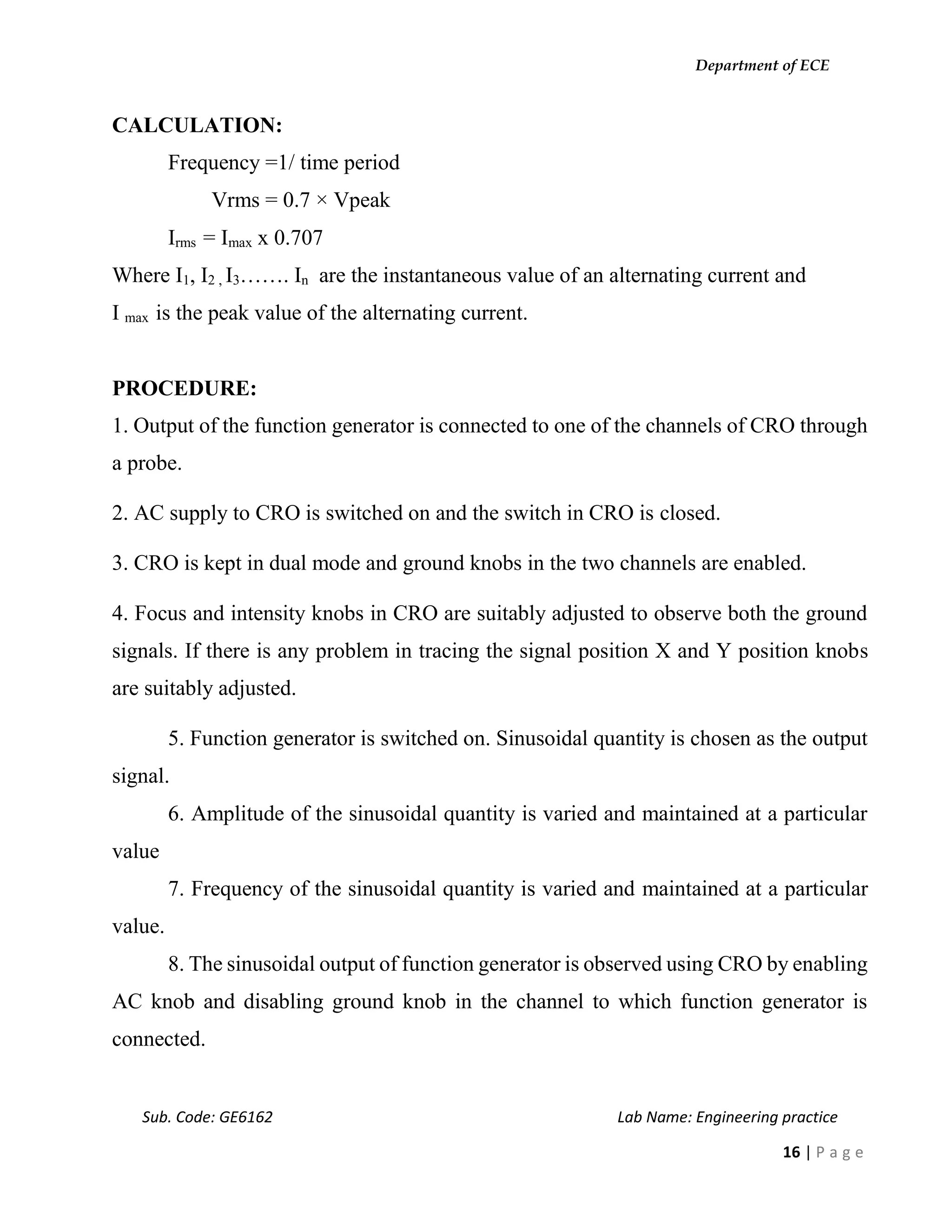 Department of ECE
Sub. Code: GE6162 Lab Name: Engineering practice
16 | P a g e
CALCULATION:
Frequency =1/ time period
Vrms = 0.7 × Vpeak
Irms = Imax x 0.707
Where I1, I2 , I3……. In are the instantaneous value of an alternating current and
I max is the peak value of the alternating current.
PROCEDURE:
1. Output of the function generator is connected to one of the channels of CRO through
a probe.
2. AC supply to CRO is switched on and the switch in CRO is closed.
3. CRO is kept in dual mode and ground knobs in the two channels are enabled.
4. Focus and intensity knobs in CRO are suitably adjusted to observe both the ground
signals. If there is any problem in tracing the signal position X and Y position knobs
are suitably adjusted.
5. Function generator is switched on. Sinusoidal quantity is chosen as the output
signal.
6. Amplitude of the sinusoidal quantity is varied and maintained at a particular
value
7. Frequency of the sinusoidal quantity is varied and maintained at a particular
value.
8. The sinusoidal output of function generator is observed using CRO by enabling
AC knob and disabling ground knob in the channel to which function generator is
connected.
 