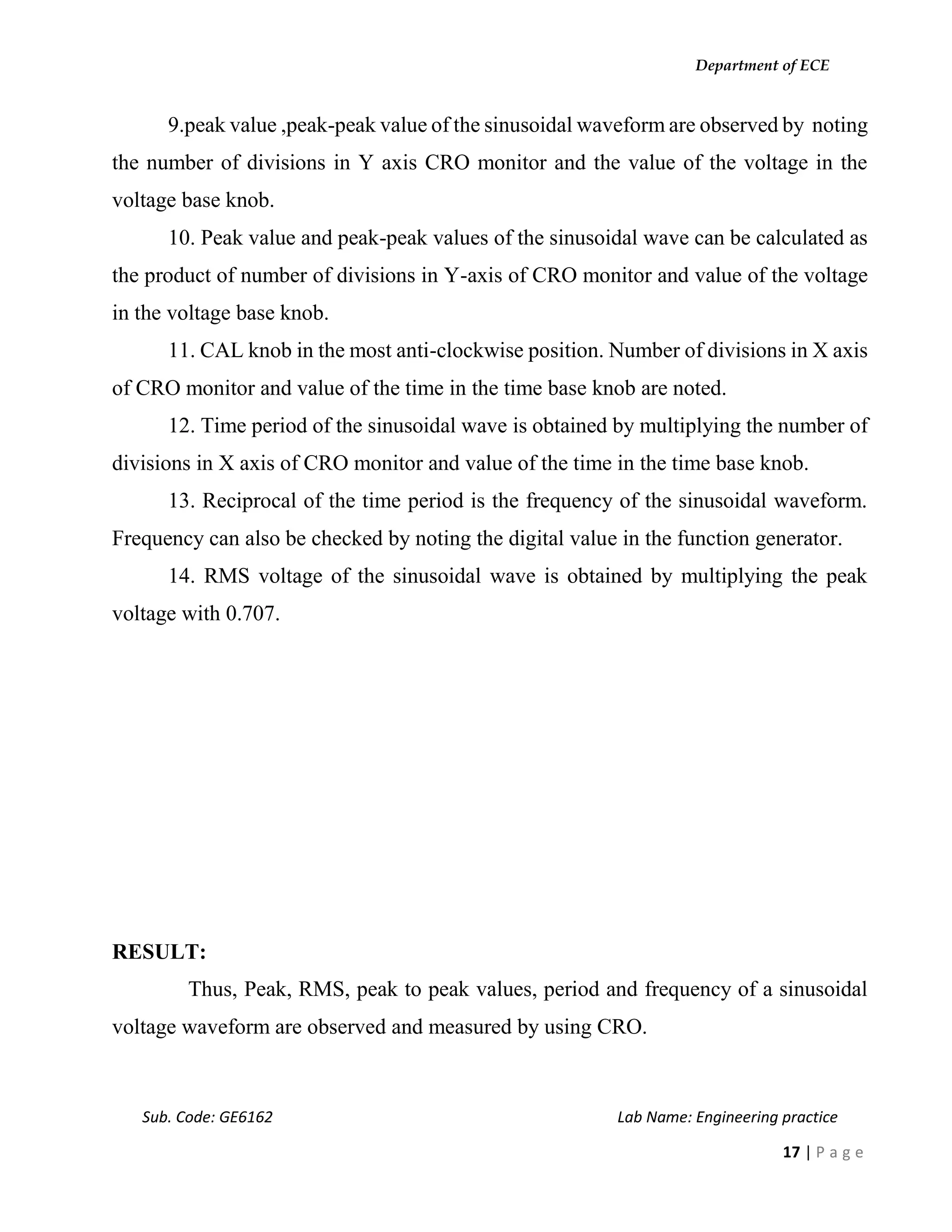 Department of ECE
Sub. Code: GE6162 Lab Name: Engineering practice
17 | P a g e
9.peak value ,peak-peak value of the sinusoidal waveform are observed by noting
the number of divisions in Y axis CRO monitor and the value of the voltage in the
voltage base knob.
10. Peak value and peak-peak values of the sinusoidal wave can be calculated as
the product of number of divisions in Y-axis of CRO monitor and value of the voltage
in the voltage base knob.
11. CAL knob in the most anti-clockwise position. Number of divisions in X axis
of CRO monitor and value of the time in the time base knob are noted.
12. Time period of the sinusoidal wave is obtained by multiplying the number of
divisions in X axis of CRO monitor and value of the time in the time base knob.
13. Reciprocal of the time period is the frequency of the sinusoidal waveform.
Frequency can also be checked by noting the digital value in the function generator.
14. RMS voltage of the sinusoidal wave is obtained by multiplying the peak
voltage with 0.707.
RESULT:
Thus, Peak, RMS, peak to peak values, period and frequency of a sinusoidal
voltage waveform are observed and measured by using CRO.
 