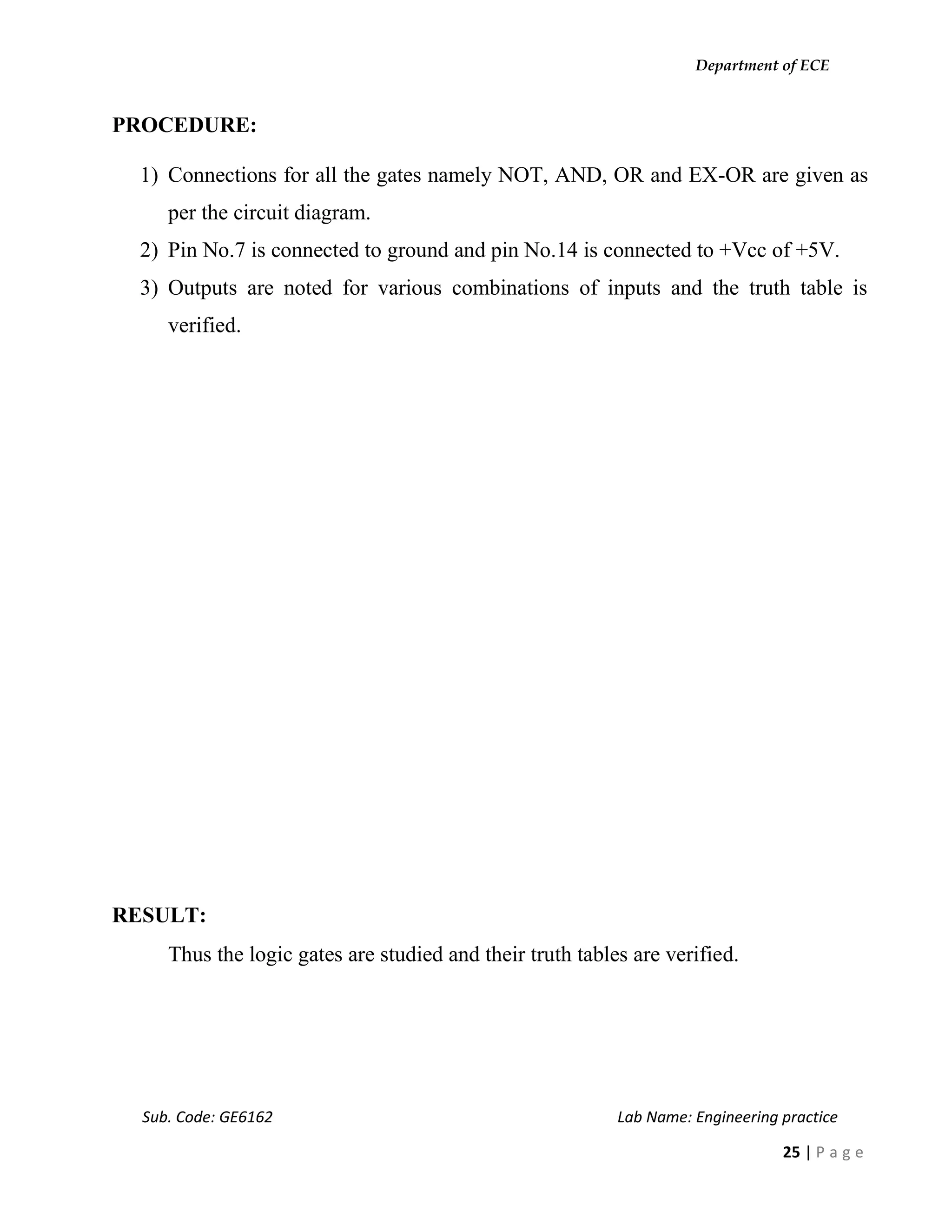 Department of ECE
Sub. Code: GE6162 Lab Name: Engineering practice
25 | P a g e
PROCEDURE:
1) Connections for all the gates namely NOT, AND, OR and EX-OR are given as
per the circuit diagram.
2) Pin No.7 is connected to ground and pin No.14 is connected to +Vcc of +5V.
3) Outputs are noted for various combinations of inputs and the truth table is
verified.
RESULT:
Thus the logic gates are studied and their truth tables are verified.
 