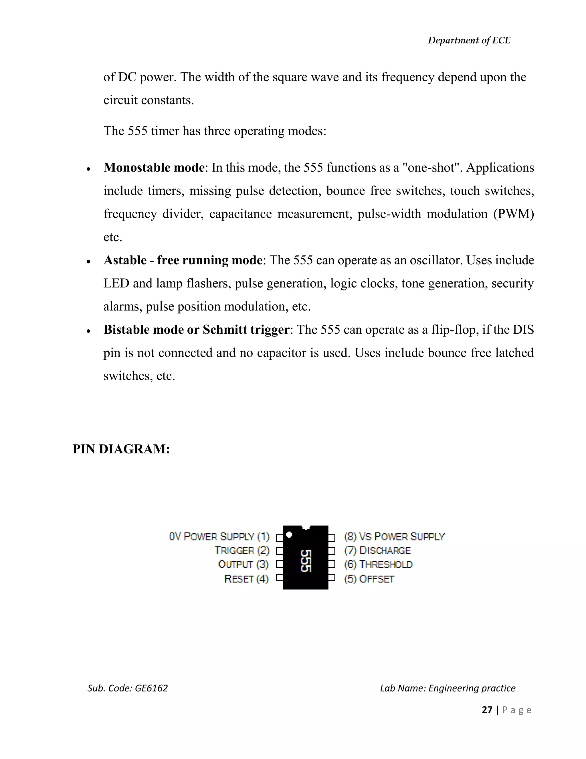 Department of ECE
Sub. Code: GE6162 Lab Name: Engineering practice
27 | P a g e
of DC power. The width of the square wave and its frequency depend upon the
circuit constants.
The 555 timer has three operating modes:
 Monostable mode: In this mode, the 555 functions as a "one-shot". Applications
include timers, missing pulse detection, bounce free switches, touch switches,
frequency divider, capacitance measurement, pulse-width modulation (PWM)
etc.
 Astable - free running mode: The 555 can operate as an oscillator. Uses include
LED and lamp flashers, pulse generation, logic clocks, tone generation, security
alarms, pulse position modulation, etc.
 Bistable mode or Schmitt trigger: The 555 can operate as a flip-flop, if the DIS
pin is not connected and no capacitor is used. Uses include bounce free latched
switches, etc.
PIN DIAGRAM:
 