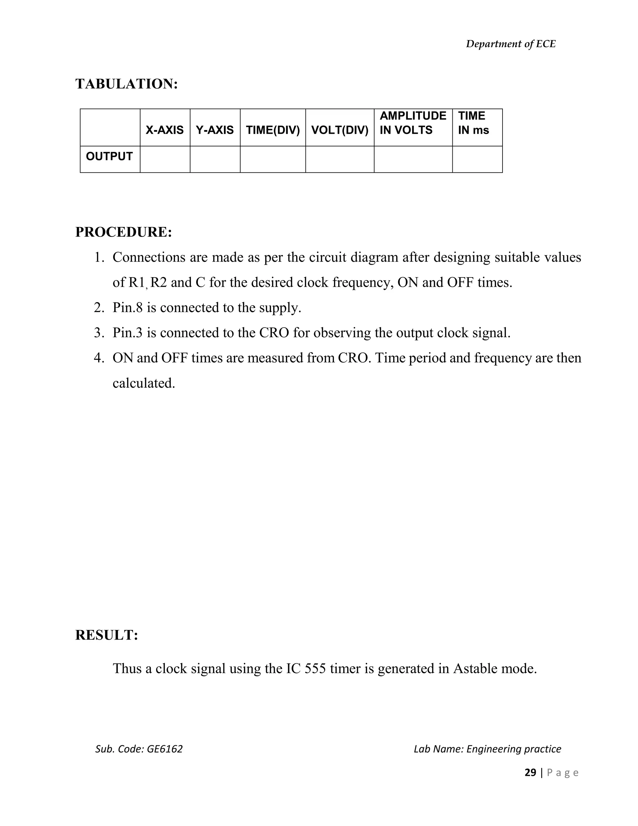 Department of ECE
Sub. Code: GE6162 Lab Name: Engineering practice
29 | P a g e
TABULATION:
X-AXIS Y-AXIS TIME(DIV) VOLT(DIV)
AMPLITUDE
IN VOLTS
TIME
IN ms
OUTPUT
PROCEDURE:
1. Connections are made as per the circuit diagram after designing suitable values
of R1, R2 and C for the desired clock frequency, ON and OFF times.
2. Pin.8 is connected to the supply.
3. Pin.3 is connected to the CRO for observing the output clock signal.
4. ON and OFF times are measured from CRO. Time period and frequency are then
calculated.
RESULT:
Thus a clock signal using the IC 555 timer is generated in Astable mode.
 