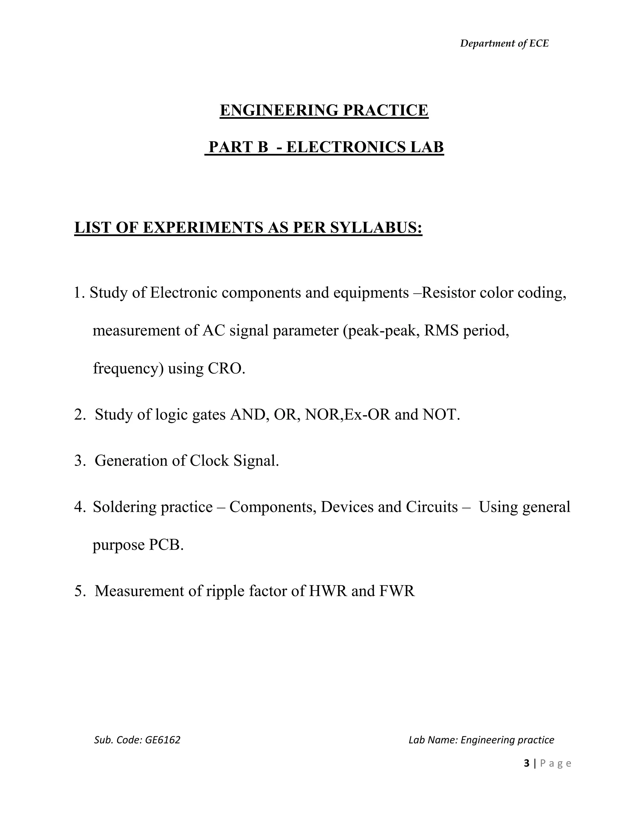 Department of ECE
Sub. Code: GE6162 Lab Name: Engineering practice
3 | P a g e
ENGINEERING PRACTICE
PART B - ELECTRONICS LAB
LIST OF EXPERIMENTS AS PER SYLLABUS:
1. Study of Electronic components and equipments –Resistor color coding,
measurement of AC signal parameter (peak-peak, RMS period,
frequency) using CRO.
2. Study of logic gates AND, OR, NOR,Ex-OR and NOT.
3. Generation of Clock Signal.
4. Soldering practice – Components, Devices and Circuits – Using general
purpose PCB.
5. Measurement of ripple factor of HWR and FWR
 