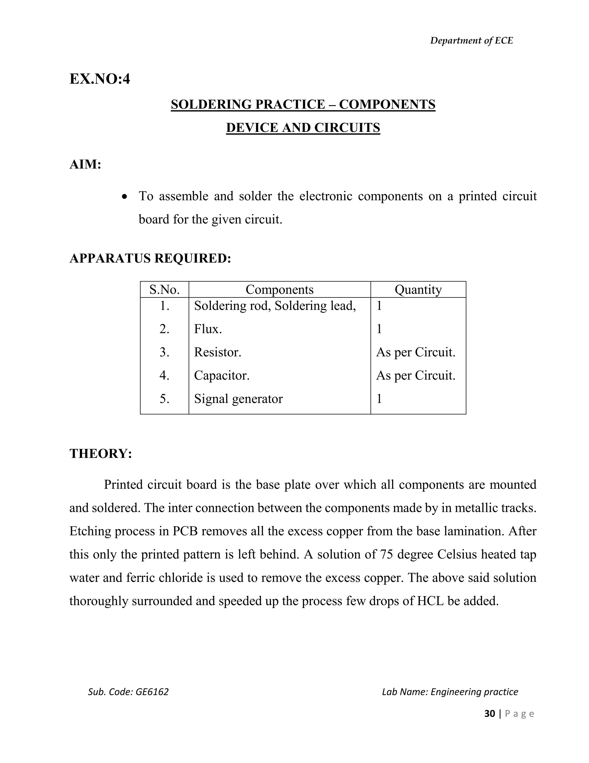 Department of ECE
Sub. Code: GE6162 Lab Name: Engineering practice
30 | P a g e
EX.NO:4
SOLDERING PRACTICE – COMPONENTS
DEVICE AND CIRCUITS
AIM:
 To assemble and solder the electronic components on a printed circuit
board for the given circuit.
APPARATUS REQUIRED:
S.No. Components Quantity
1.
2.
3.
4.
5.
Soldering rod, Soldering lead,
Flux.
Resistor.
Capacitor.
Signal generator
1
1
As per Circuit.
As per Circuit.
1
THEORY:
Printed circuit board is the base plate over which all components are mounted
and soldered. The inter connection between the components made by in metallic tracks.
Etching process in PCB removes all the excess copper from the base lamination. After
this only the printed pattern is left behind. A solution of 75 degree Celsius heated tap
water and ferric chloride is used to remove the excess copper. The above said solution
thoroughly surrounded and speeded up the process few drops of HCL be added.
 