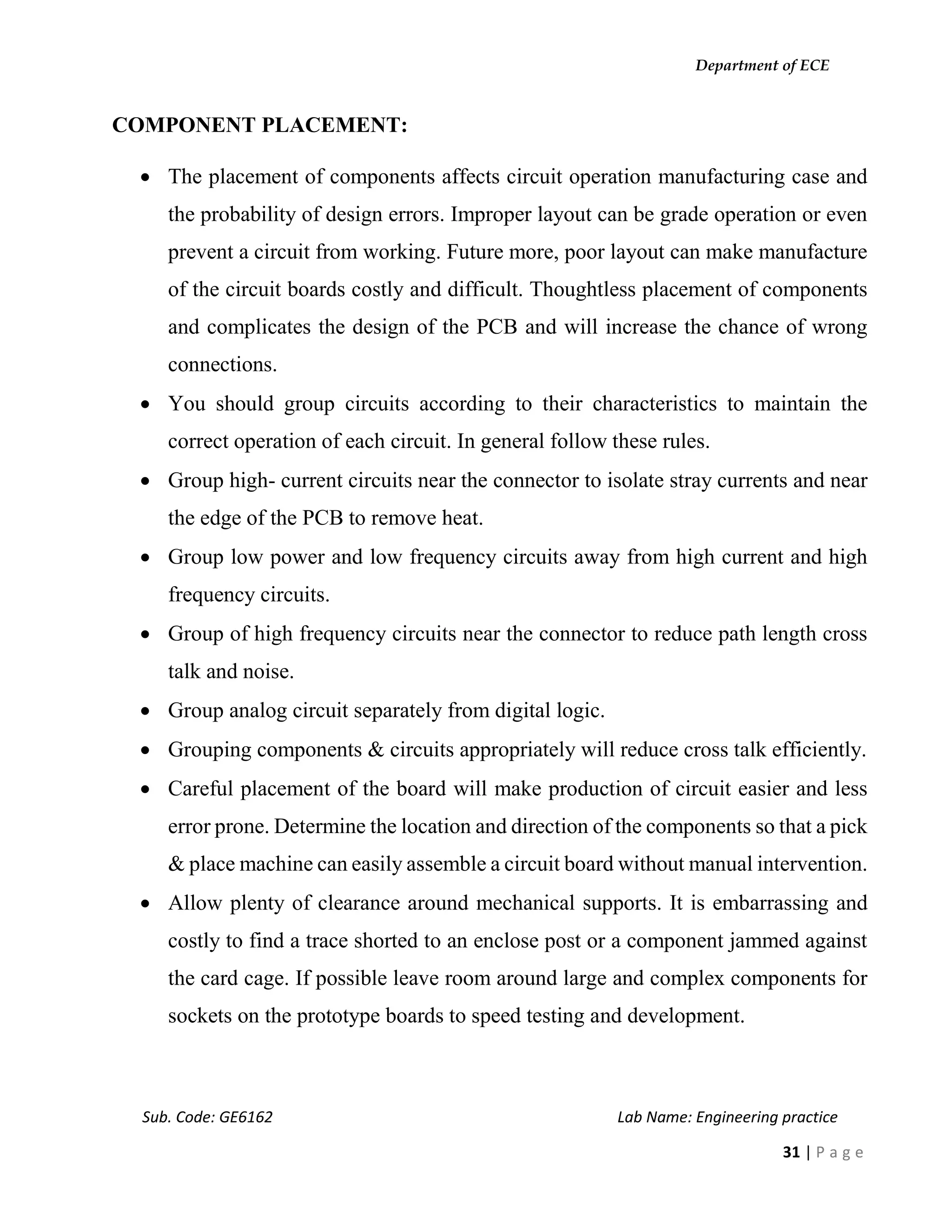 Department of ECE
Sub. Code: GE6162 Lab Name: Engineering practice
31 | P a g e
COMPONENT PLACEMENT:
 The placement of components affects circuit operation manufacturing case and
the probability of design errors. Improper layout can be grade operation or even
prevent a circuit from working. Future more, poor layout can make manufacture
of the circuit boards costly and difficult. Thoughtless placement of components
and complicates the design of the PCB and will increase the chance of wrong
connections.
 You should group circuits according to their characteristics to maintain the
correct operation of each circuit. In general follow these rules.
 Group high- current circuits near the connector to isolate stray currents and near
the edge of the PCB to remove heat.
 Group low power and low frequency circuits away from high current and high
frequency circuits.
 Group of high frequency circuits near the connector to reduce path length cross
talk and noise.
 Group analog circuit separately from digital logic.
 Grouping components & circuits appropriately will reduce cross talk efficiently.
 Careful placement of the board will make production of circuit easier and less
error prone. Determine the location and direction of the components so that a pick
& place machine can easily assemble a circuit board without manual intervention.
 Allow plenty of clearance around mechanical supports. It is embarrassing and
costly to find a trace shorted to an enclose post or a component jammed against
the card cage. If possible leave room around large and complex components for
sockets on the prototype boards to speed testing and development.
 